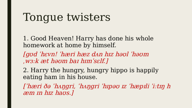 Tongue twisters 1. Good Heaven! Harry has done his whole homework at home by himself. [gʊd ˈhɛvn! ˈhæri hæz dʌn hɪz həʊl ˈhəʊmˌwɜːk æt həʊm baɪ hɪmˈsɛlf.] 2. Harry the hungry, hungry hippo is happily eating ham in his house. [ˈhæri ðə ˈhʌŋgri, ˈhʌŋgri ˈhɪpəʊ ɪz ˈhæpɪli ˈiːtɪŋ hæm ɪn hɪz haʊs.] 