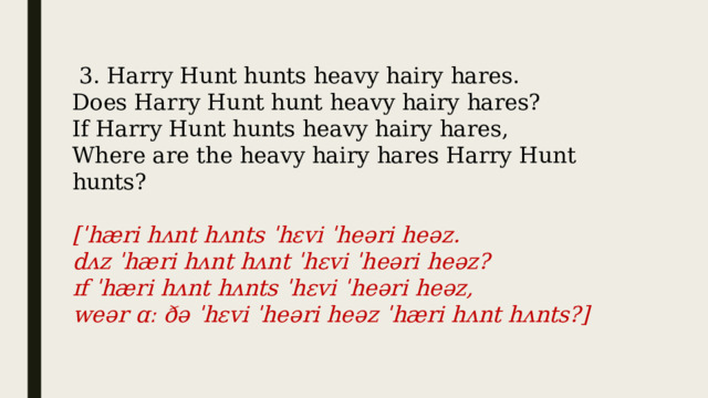  3. Harry Hunt hunts heavy hairy hares. Does Harry Hunt hunt heavy hairy hares? If Harry Hunt hunts heavy hairy hares, Where are the heavy hairy hares Harry Hunt hunts? [ˈhæri hʌnt hʌnts ˈhɛvi ˈheəri heəz.  dʌz ˈhæri hʌnt hʌnt ˈhɛvi ˈheəri heəz?  ɪf ˈhæri hʌnt hʌnts ˈhɛvi ˈheəri heəz,  weər ɑː ðə ˈhɛvi ˈheəri heəz ˈhæri hʌnt hʌnts?] 