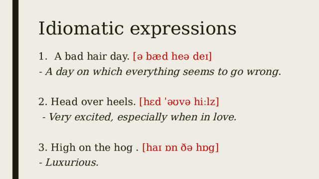 Idiomatic expressions 1.   A bad hair day. [ə bæd heə deɪ] - A day on which everything seems to go wrong .   2. Head over heels. [hɛd ˈəʊvə hiːlz]   - Very excited, especially when in love. 3. High on the hog . [haɪ ɒn ðə hɒg]   - Luxurious. 