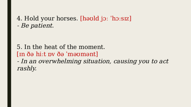 4. Hold your horses.  [həʊld jɔː ˈhɔːsɪz] - Be patient. 5. In the heat of the moment. [ɪn ðə hiːt ɒv ðə ˈməʊmənt] - In an overwhelming situation, causing you to act rashly. 