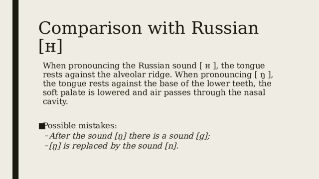 Comparison with Russian [н] When pronouncing the Russian sound [ н ], the tongue rests against the alveolar ridge. When pronouncing [ ŋ ], the tongue rests against the base of the lower teeth, the soft palate is lowered and air passes through the nasal cavity. Possible mistakes: After the sound [ŋ] there is a sound [g]; [ŋ] is replaced by the sound [n]. After the sound [ŋ] there is a sound [g]; [ŋ] is replaced by the sound [n]. 