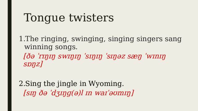Tongue twisters The ringing, swinging, singing singers sang winning songs. [ðə ˈrɪŋɪŋ swɪŋɪŋ ˈsɪŋɪŋ ˈsɪŋəz sæŋ ˈwɪnɪŋ sɒŋz]  Sing the jingle in Wyoming.  [sɪŋ ðə ˈdʒɪŋɡ(ə)l ɪn waɪˈəʊmɪŋ] 