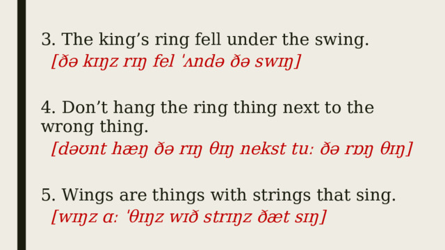 3. The king’s ring fell under the swing. [ðə kɪŋz rɪŋ fel ˈʌndə ðə swɪŋ]  4. Don’t hang the ring thing next to the wrong thing. [dəʊnt hæŋ ðə rɪŋ θɪŋ nekst tuː ðə rɒŋ θɪŋ]   5. Wings are things with strings that sing. [wɪŋz ɑː ˈθɪŋz wɪð strɪŋz ðæt sɪŋ] 