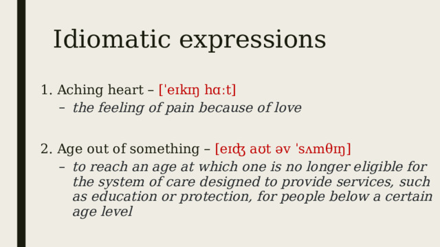 Idiomatic expressions 1. Aching heart – [ˈeɪkɪŋ hɑːt] the feeling of pain because of love the feeling of pain because of love  2. Age out of something – [eɪʤ aʊt əv ˈsʌmθɪŋ] to reach an age at which one is no longer eligible for the system of care designed to provide services, such as education or protection, for people below a certain age level to reach an age at which one is no longer eligible for the system of care designed to provide services, such as education or protection, for people below a certain age level 