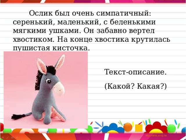  Ослик был очень симпатичный: серенький, маленький, с беленькими мягкими ушками. Он забавно вертел хвостиком. На конце хвостика крутилась пушистая кисточка. Текст-описание. (Какой? Какая?) 
