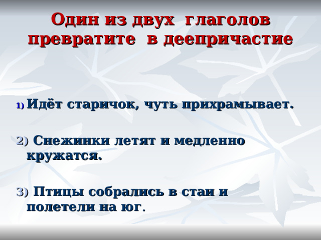 Один из двух глаголов превратите в деепричастие    Идёт старичок, чуть прихрамывает.  2) Снежинки летят и медленно кружатся.  3) Птицы собрались в стаи и полетели на юг .  