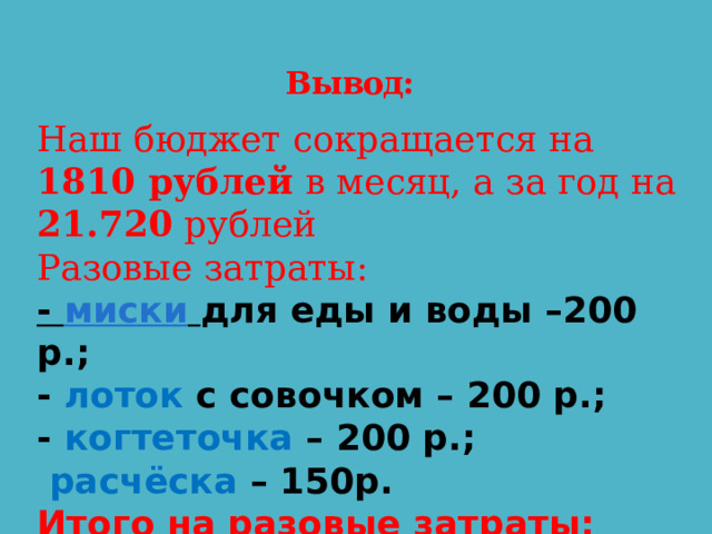 Вывод: Наш бюджет сокращается на 1810 рублей в месяц, а за год на 21.720 рублей Разовые затраты: -  миски   для еды и воды –200 р.; - лоток с совочком – 200 р.; - когтеточка – 200 р.;   расчёска – 150р. Итого на разовые затраты: 750 рублей 