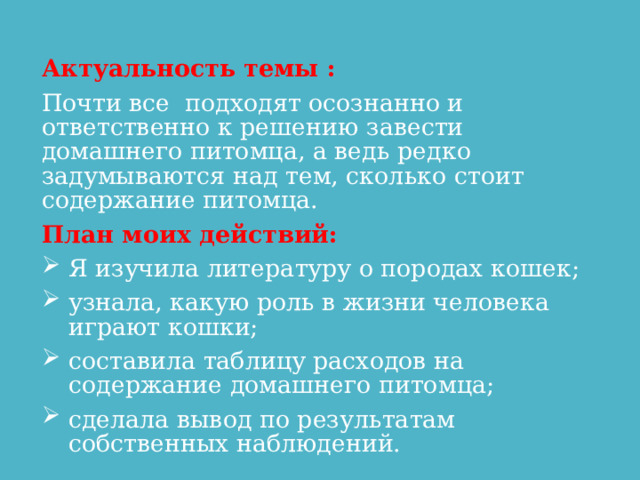   Актуальность темы : Почти все  подходят осознанно и ответственно к решению завести домашнего питомца, а ведь редко задумываются над тем, сколько стоит содержание питомца. План моих действий: Я изучила литературу о породах кошек; узнала, какую роль в жизни человека играют кошки; составила таблицу расходов на содержание домашнего питомца; сделала вывод по результатам собственных наблюдений.  