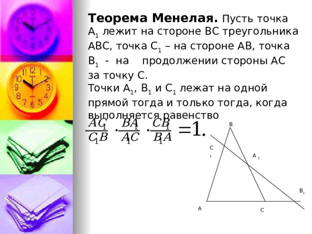  Теорема Менелая.  Пусть точка А 1 лежит на стороне ВС треугольника АВС, точка С 1 – на стороне АВ, точка В 1 - на продолжении стороны АС за точку С. Точки А 1 , В 1 и С 1 лежат на одной прямой тогда и только тогда, когда выполняется равенство В С 1 А 1 В 1 А С 