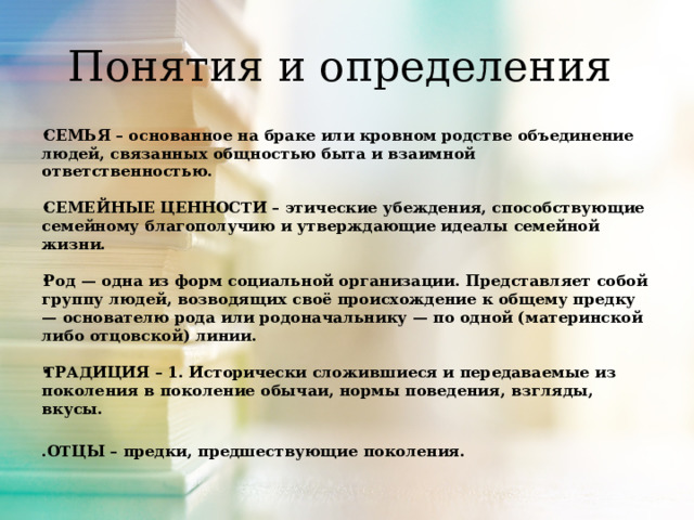 Понятия и определения СЕМЬЯ – основанное на браке или кровном родстве объединение людей, связанных общностью быта и взаимной ответственностью.  СЕМЕЙНЫЕ ЦЕННОСТИ – этические убеждения, способствующие семейному благополучию и утверждающие идеалы семейной жизни.  Род — одна из форм социальной организации. Представляет собой группу людей, возводящих своё происхождение к общему предку — основателю рода или родоначальнику — по одной (материнской либо отцовской) линии.  ТРАДИЦИЯ – 1. Исторически сложившиеся и передаваемые из поколения в поколение обычаи, нормы поведения, взгляды, вкусы. .ОТЦЫ – предки, предшествующие поколения.   