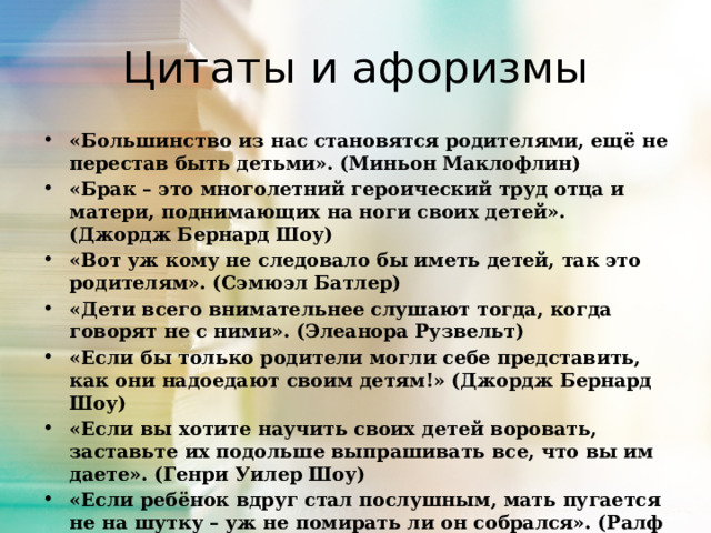 Цитаты и афоризмы «Большинство из нас становятся родителями, ещё не перестав быть детьми». (Миньон Маклофлин) «Брак – это многолетний героический труд отца и матери, поднимающих на ноги своих детей». (Джордж Бернард Шоу) «Вот уж кому не следовало бы иметь детей, так это родителям». (Сэмюэл Батлер) «Дети всего внимательнее слушают тогда, когда говорят не с ними». (Элеанора Рузвельт) «Если бы только родители могли себе представить, как они надоедают своим детям!» (Джордж Бернард Шоу) «Если вы хотите научить своих детей воровать, заставьте их подольше выпрашивать все, что вы им даете». (Генри Уилер Шоу) «Если ребёнок вдруг стал послушным, мать пугается не на шутку – уж не помирать ли он собрался». (Ралф Эмерсон) «Когда дети ставили отца в тупик, он отправлял их в угол». (Валерий Миронов) 