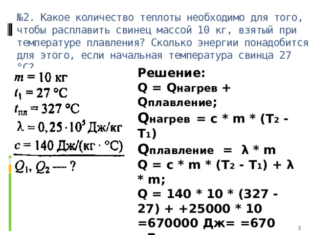 № 2. Какое количество теплоты необходимо для того, чтобы расплавить свинец массой 10 кг, взятый при температуре плавления? Сколько энергии понадобится для этого, если начальная температура свинца 27 °С? Решение: Q = Q нагрев + Q плавление ; Q нагрев  = c * m * (T 2 - T 1 ) Q плавление = λ * m Q = c * m * (T 2 - T 1 ) + λ * m; Q = 140 * 10 * (327 - 27) + +25000 * 10 =670000 Дж= =670 кДж.   