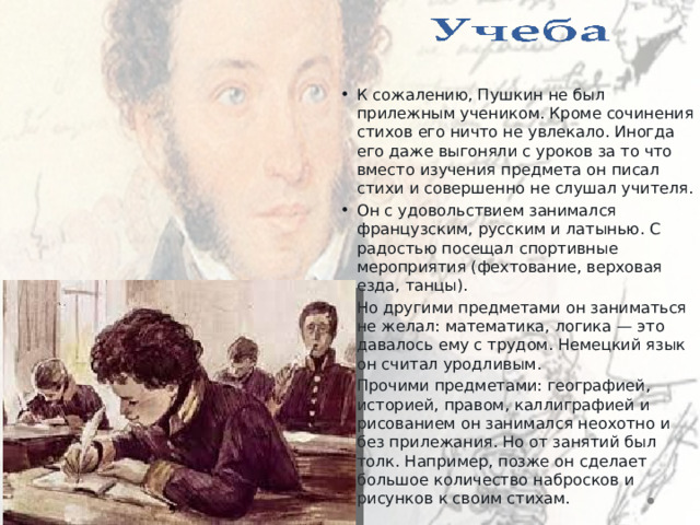    К сожалению, Пушкин не был прилежным учеником. Кроме сочинения стихов его ничто не увлекало. Иногда его даже выгоняли с уроков за то что вместо изучения предмета он писал стихи и совершенно не слушал учителя. Он с удовольствием занимался французским, русским и латынью. С радостью посещал спортивные мероприятия (фехтование, верховая езда, танцы). Но другими предметами он заниматься не желал: математика, логика — это давалось ему с трудом. Немецкий язык он считал уродливым. Прочими предметами: географией, историей, правом, каллиграфией и рисованием он занимался неохотно и без прилежания. Но от занятий был толк. Например, позже он сделает большое количество набросков и рисунков к своим стихам. 