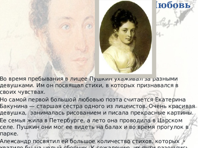 Любовь   Во время пребывания в лицее Пушкин ухаживал за разными девушками. Им он посвящал стихи, в которых признавался в своих чувствах. Но самой первой большой любовью поэта считается Екатерина Бакунина — старшая сестра одного из лицеистов. Очень красивая девушка, занималась рисованием и писала прекрасные картины. Ее семья жила в Петербурге, а лето она проводила в Царском селе. Пушкин они мог ее видеть на балах и во время прогулок в парке. Александр посвятил ей большое количество стихов, которых хватило бы на целый сборник. К сожалению, их пути разошлись. 