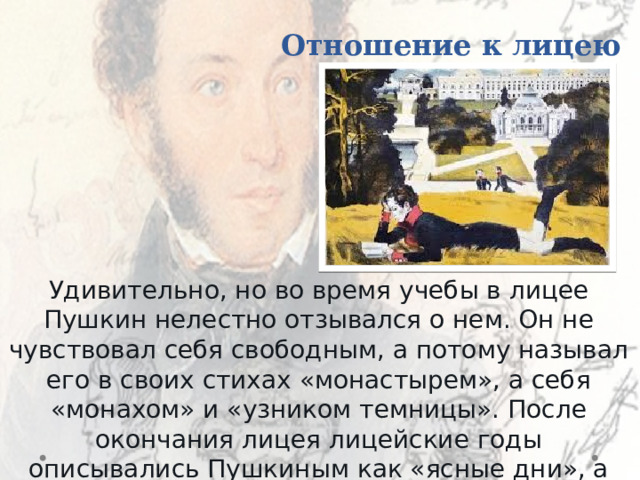 Отношение к лицею Удивительно, но во время учебы в лицее Пушкин нелестно отзывался о нем. Он не чувствовал себя свободным, а потому называл его в своих стихах «монастырем», а себя «монахом» и «узником темницы». После окончания лицея лицейские годы описывались Пушкиным как «ясные дни», а себя и друзей называл «семьей». 