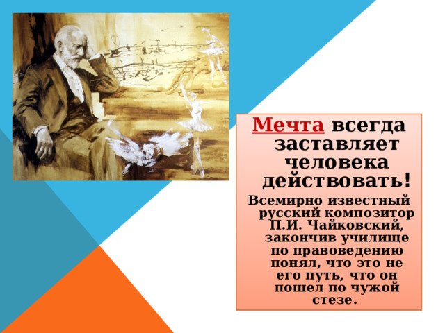 Мечта  всегда заставляет человека действовать ! Всемирно известный русский композитор П.И. Чайковский, закончив училище по правоведению понял, что это не его путь, что он пошел по чужой стезе. 
