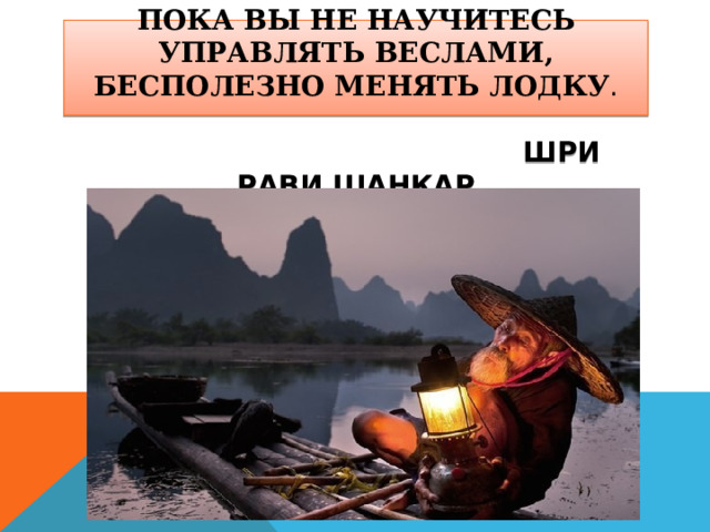   ПОКА ВЫ НЕ НАУЧИТЕСЬ УПРАВЛЯТЬ ВЕСЛАМИ, БЕСПОЛЕЗНО МЕНЯТЬ ЛОДКУ .    ШРИ РАВИ ШАНКАР 