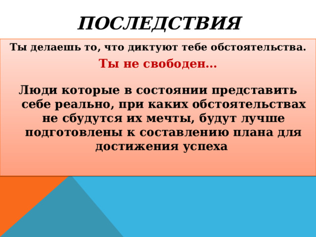 ПОСЛЕДСТВИЯ Ты делаешь то, что диктуют тебе обстоятельства. Ты не свободен… Люди которые в состоянии представить себе реально, при каких обстоятельствах не сбудутся их мечты, будут лучше подготовлены к составлению плана для достижения успеха 