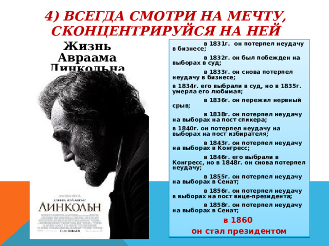 4) ВСЕГДА СМОТРИ НА МЕЧТУ, СКОНЦЕНТРИРУЙСЯ НА НЕЙ Жизнь Авраама Линкольна  в 1831г. он потерпел неудачу в бизнесе;  в 1832г. он был побежден на выборах в суд;  в 1833г. он снова потерпел неудачу в бизнесе; в 1834г. его выбрали в суд, но в 1835г. умерла его любимая;  в 1836г. он пережил нервный срыв;  в 1838г. он потерпел неудачу на выборах на пост спикера; в 1840г. он потерпел неудачу на выборах на пост избирателя;  в 1843г. он потерпел неудачу на выборах в Конгресс;  в 1846г. его выбрали в Конгресс, но в 1848г. он снова потерпел неудачу;  в 1855г. он потерпел неудачу на выборах в Сенат;  в 1856г. он потерпел неудачу в выборах на пост вице-президента;  в 1858г. он потерпел неудачу на выборах в Сенат; в 1860 он стал президентом 