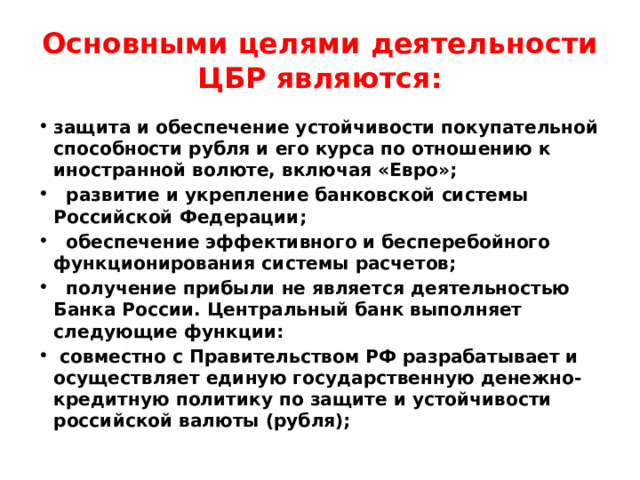 Основными целями деятельности ЦБР являются: защита и обеспечение устойчивости покупательной способности рубля и его курса по отношению к иностранной волюте, включая «Евро»;  развитие и укрепление банковской системы Российской Федерации;  обеспечение эффективного и бесперебойного функционирования системы расчетов;  получение прибыли не является деятельностью Банка России. Центральный банк выполняет следующие функции:  совместно с Правительством РФ разрабатывает и осуществляет единую государственную денежно-кредитную политику по защите и устойчивости российской валюты (рубля); 