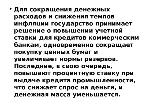 Для сокращения денежных расходов и снижения темпов инфляции государство принимает решение о повышении учетной ставки для кредитов коммерческим банкам, одновременно сокращает покупку ценных бумаг и увеличивает нормы резервов. Последние, в свою очередь, повышают процентную ставку при выдаче кредита промышленности, что снижает спрос на деньги, и денежная масса уменьшается. 