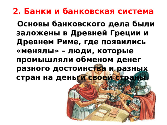 2. Банки и банковская система    Основы банковского дела были заложены в Древней Греции и Древнем Риме, где появились «менялы» – люди, которые промышляли обменом денег разного достоинства и разных стран на деньги своей страны. 