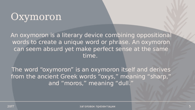 Oxymoron An oxymoron is a literary device combining oppositional words to create a unique word or phrase. An oxymoron can seem absurd yet make perfect sense at the same time. The word “oxymoron” is an oxymoron itself and derives from the ancient Greek words “oxys,” meaning “sharp,” and “moros,” meaning “dull.” 20ГГ заголовок презентации   