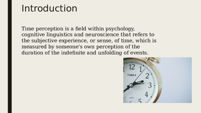 Introduction Time perception is a field within psychology, cognitive linguistics and neuroscience that refers to the subjective experience, or sense, of time, which is measured by someone's own perception of the duration of the indefinite and unfolding of events. 