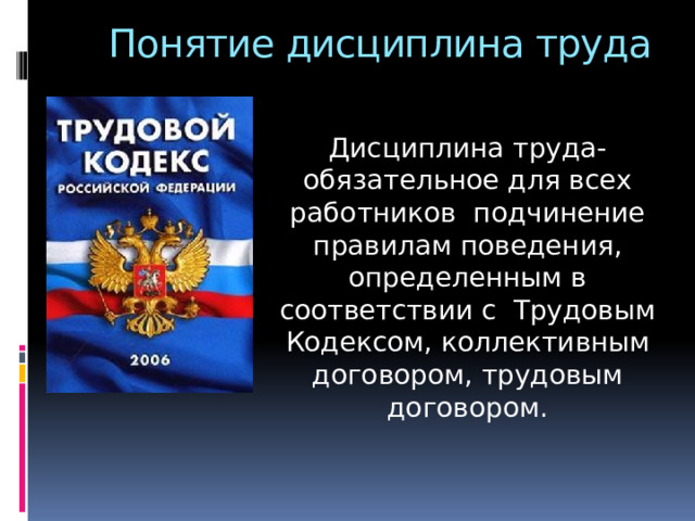 Понятие дисциплина труда Дисциплина труда- обязательное для всех работников подчинение правилам поведения, определенным в соответствии с Трудовым Кодексом, коллективным договором, трудовым договором. 