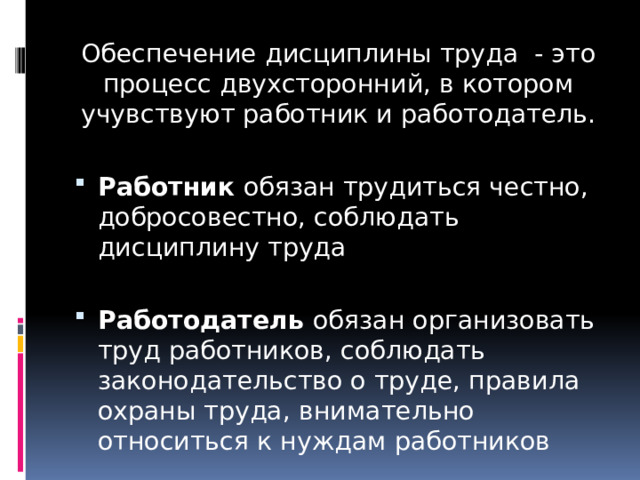 Обеспечение дисциплины труда - это процесс двухсторонний, в котором учувствуют работник и работодатель. Работник обязан трудиться честно, добросовестно, соблюдать дисциплину труда Работодатель обязан организовать труд работников, соблюдать законодательство о труде, правила охраны труда, внимательно относиться к нуждам работников 