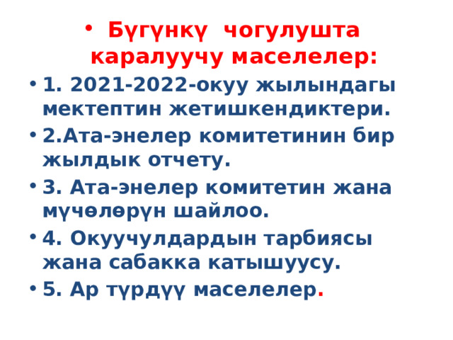 Бүгүнкү чогулушта каралуучу маселелер: 1. 2021-2022-окуу жылындагы мектептин жетишкендиктери. 2.Ата-энелер комитетинин бир жылдык отчету. 3. Ата-энелер комитетин жана мүчөлөрүн шайлоо. 4. Окуучулдардын тарбиясы жана сабакка катышуусу. 5. Ар түрдүү маселелер . 
