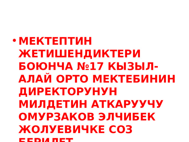 МЕКТЕПТИН ЖЕТИШЕНДИКТЕРИ БОЮНЧА №17 КЫЗЫЛ-АЛАЙ ОРТО МЕКТЕБИНИН ДИРЕКТОРУНУН МИЛДЕТИН АТКАРУУЧУ ОМУРЗАКОВ ЭЛЧИБЕК ЖОЛУЕВИЧКЕ СОЗ БЕРИЛЕТ. 