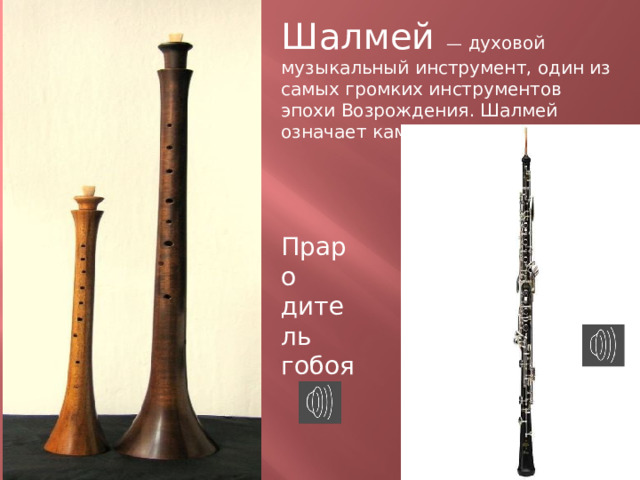 Шалмей  — духовой музыкальный инструмент, один из самых громких инструментов эпохи Возрождения. Шалмей означает камыш или тростник. Праро дитель гобоя  