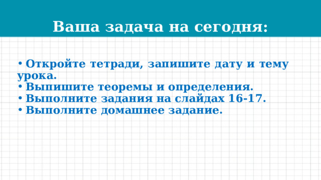 Ваша задача на сегодня:  Откройте тетради, запишите дату и тему урока.  Выпишите теоремы и определения.  Выполните задания на слайдах 16-17.  Выполните домашнее задание.  
