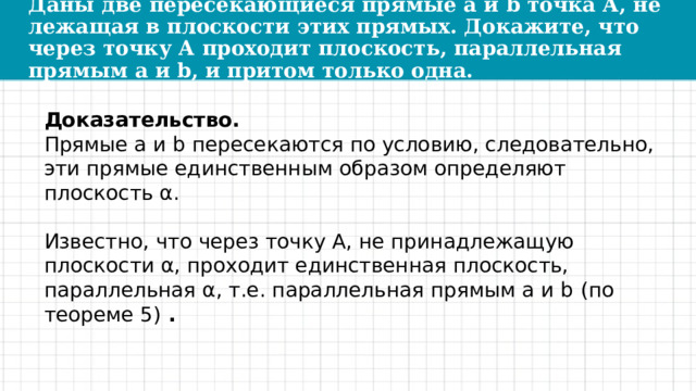 Даны две пересекающиеся прямые a и b точка А, не лежащая в плоскости этих прямых. Докажите, что через точку А проходит плоскость, параллельная прямым a и b, и притом только одна. Доказательство. Прямые a и b пересекаются по условию, следовательно, эти прямые единственным образом определяют плоскость α. Известно, что через точку А, не принадлежащую плоскости α, проходит единственная плоскость, параллельная α, т.е. параллельная прямым a и b   (по теореме 5)  . 