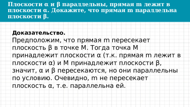 Плоскости α и β параллельны, прямая m лежит в плоскости α. Докажите, что прямая m параллельна плоскости β. Доказательство. Предположим, что прямая m пересекает плоскость β в точке М. Тогда точка М принадлежит плоскости α (т.к. прямая m лежит в плоскости α) и М принадлежит плоскости β, значит, α и β пересекаются, но они параллельны по условию. Очевидно, m не пересекает плоскость α, т.е. параллельна ей. 