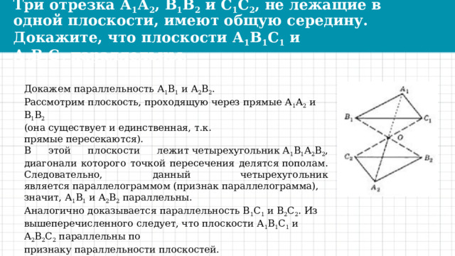 Три отрезка А 1 А 2 , В 1 В 2  и С 1 С 2 , не лежащие в одной плоскости, имеют общую середину. Докажите, что плоскости А 1 В 1 С 1  и А 2 В 2 С 2  параллельны. Докажем параллельность А 1 В 1  и А 2 В 2 . Рассмотрим плоскость, проходящую через прямые А 1 А 2  и В 1 В 2 (она существует и единственная, т.к. прямые пересекаются). В этой плоскости лежит четырехугольник А 1 В 1 А 2 В 2 , диагонали которого точкой пересечения делятся пополам. Следовательно, данный четырехугольник является параллелограммом (признак параллелограмма), значит, А 1 В 1  и А 2 В 2  параллельны. Аналогично доказывается параллельность В 1 С 1  и В 2 С 2 . Из вышеперечисленного следует, что плоскости А 1 В 1 С 1  и А 2 В 2 С 2  параллельны по признаку параллельности плоскостей. 