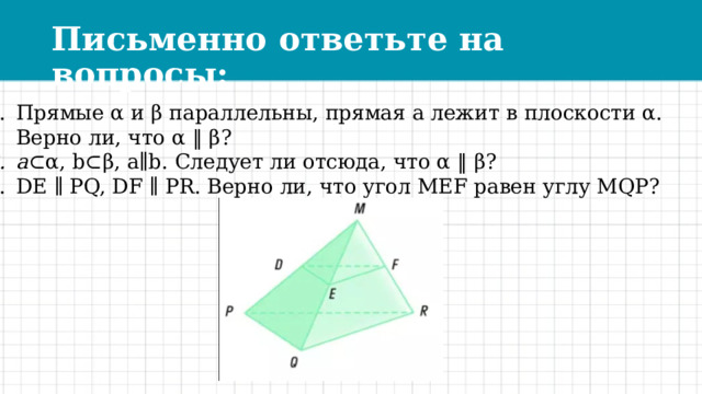 Письменно ответьте на вопросы: Прямые α и β параллельны, прямая а лежит в плоскости α.  Верно ли, что α ‖ β? a ⊂α, b⊂β, a∥b. Следует ли отсюда, что α ‖ β? DE ∥ PQ, DF ∥ PR. Верно ли, что угол MEF равен углу MQP? 
