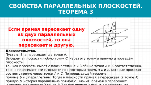 СВОЙСТВА ПАРАЛЛЕЛЬНЫХ ПЛОСКОСТЕЙ.  ТЕОРЕМА 3 Если прямая пересекает одну из двух параллельных плоскостей, то она пересекает и другую. Доказательство. Пусть α||β, a пересекает α в точке А. Выберем в плоскости любую точку  C . Через эту точку и прямую  a  проведём плоскость. Так как плоскость имеет с плоскостями α и β общие точки  A  и  C  соответственно, то она пересекает эти плоскости по некоторым прямым  b  и  c , которые проходят соответственно через точки  A  и  C . По предыдущей теореме прямые  b  и  c  параллельны. Тогда в плоскости прямая  a  пересекает (в точке  A ) прямую  b , которая параллельна прямой  c . Значит, прямая  a  пересекает и прямую  c  в некоторой точке  B . Так как прямая  c  лежит в плоскости, то точка  B  является точкой пересечения прямой  a  и плоскости. Теорема доказана. 