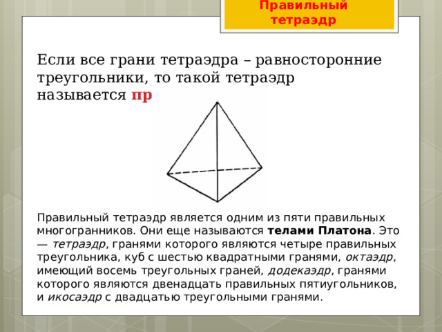 Правильный тетраэдр Если все грани тетраэдра – равносторонние треугольники, то такой тетраэдр называется  правильным . Правильный тетраэдр является одним из пяти правильных многогранников. Они еще называются  телами Платона . Это —  тетраэдр , гранями которого являются четыре правильных треугольника, куб с шестью квадратными гранями,  октаэдр , имеющий восемь треугольных граней,  додекаэдр , гранями которого являются двенадцать правильных пятиугольников, и  икосаэдр  с двадцатью треугольными гранями. 