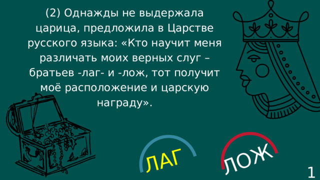 ЛАГ ЛОЖ (2) Однажды не выдержала царица, предложила в Царстве русского языка: «Кто научит меня различать моих верных слуг – братьев -лаг- и -лож, тот получит моё расположение и царскую награду». 17 