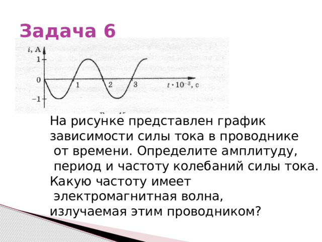 Задача 6 На рисунке представлен график зависимости силы тока в проводнике  от времени. Определите амплитуду,  период и частоту колебаний силы тока. Какую частоту имеет  электромагнитная волна, излучаемая этим проводником? 