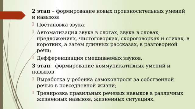   2 этап – формирование новых произносительных умений и навыков Постановка звука; Автоматизация звука в слогах, звука в словах, предложениях, чистоговорках, скороговорках и стихах, в коротких, а затем длинных рассказах, в разговорной речи; Дефференциация смешиваемых звуков. 3 этап - формирование коммуникативных умений и навыков Выработка у ребенка самоконтроля за собственной речью в повседневной жизни; Тренировка правильных речевых навыков в различных жизненных навыков, жизненных ситуациях. 