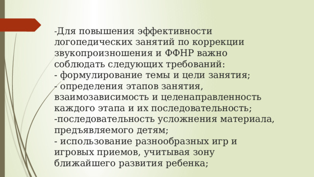  - Для повышения эффективности логопедических занятий по коррекции звукопроизношения и ФФНР важно соблюдать следующих требований:  - формулирование темы и цели занятия;  - определения этапов занятия, взаимозависимость и целенаправленность каждого этапа и их последовательность;  -последовательность усложнения материала, предъявляемого детям;  - использование разнообразных игр и игровых приемов, учитывая зону ближайшего развития ребенка;   