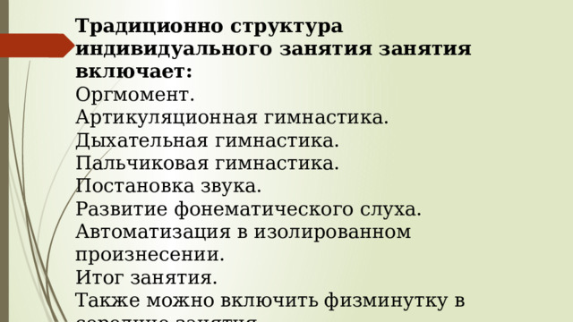 Традиционно структура индивидуального занятия занятия включает: Оргмомент. Артикуляционная гимнастика. Дыхательная гимнастика. Пальчиковая гимнастика. Постановка звука. Развитие фонематического слуха. Автоматизация в изолированном произнесении. Итог занятия. Также можно включить физминутку в середине занятия. 