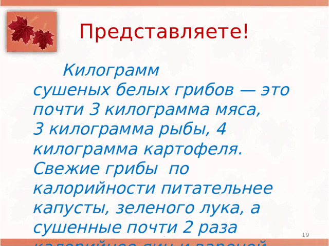 Представляете!  Килограмм сушеных белых грибов — это почти 3 килограмма мяса, 3 килограмма рыбы, 4 килограмма картофеля. Свежие грибы по калорийности питательнее капусты, зеленого лука, а сушенные почти 2 раза калорийнее яиц и вареной колбасы . .  