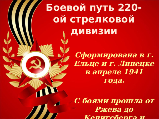 Боевой путь 220-ой стрелковой дивизии Сформирована в г. Ельце и г. Липецке в апреле 1941 года.  С боями прошла от Ржева до Кенигсберга и Праги  