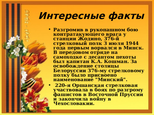 Интересные факты Разгромив в рукопашном бою контратакующего врага у станции Жодино, 376-й стрелковый полк 3 июля 1944 года первым ворвался в Минск. В передовом отряде на самоходке с десантом пехоты был капитан К.А. Кошман. За освобождение столицы Белоруссии 376-му стрелковому полку было присвоено наименование 