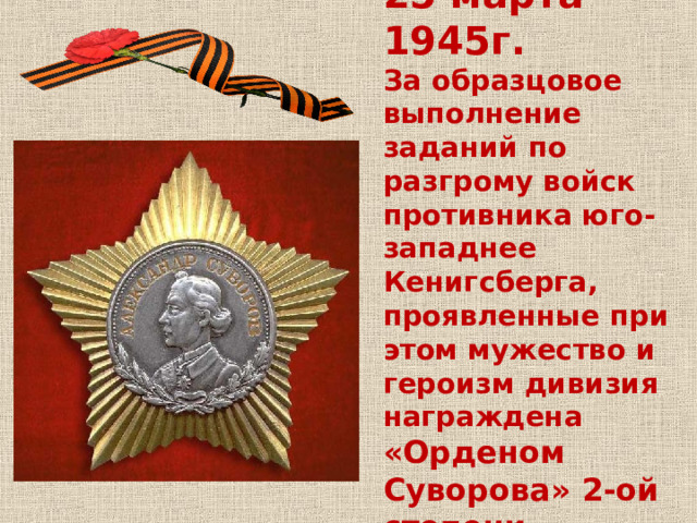 25 марта 1945г.  За образцовое выполнение заданий по разгрому войск противника юго-западнее Кенигсберга, проявленные при этом мужество и героизм дивизия награждена «Орденом Суворова» 2-ой степени 