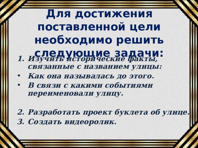 Для достижения поставленной цели необходимо решить следующие задачи: Изучить исторические факты, связанные с названием улицы: Как она называлась до этого. В связи с какими событиями переименовали улицу.  Разработать проект буклета об улице. Создать видеоролик.  